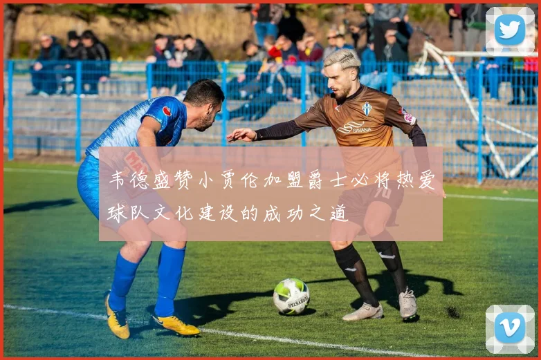 韦德盛赞小贾伦加盟爵士必将热爱球队文化建设的成功之道