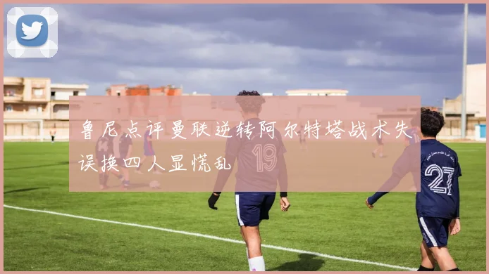 鲁尼点评曼联逆转阿尔特塔战术失误换四人显慌乱