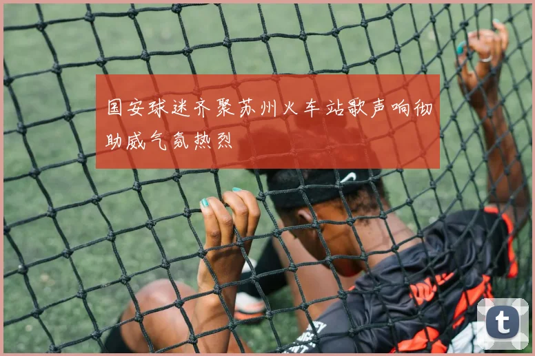 国安球迷齐聚苏州火车站歌声响彻助威气氛热烈