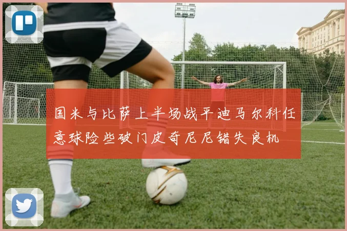 国米与比萨上半场战平迪马尔科任意球险些破门皮奇尼尼错失良机