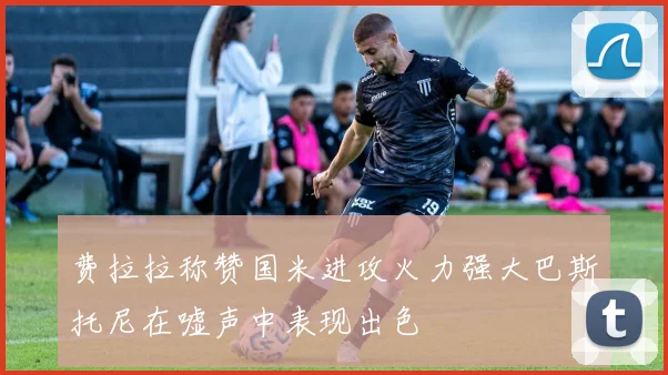 费拉拉称赞国米进攻火力强大巴斯托尼在嘘声中表现出色