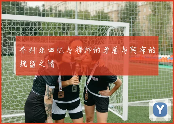 乔科尔回忆与穆帅的矛盾与阿布的挽留之情