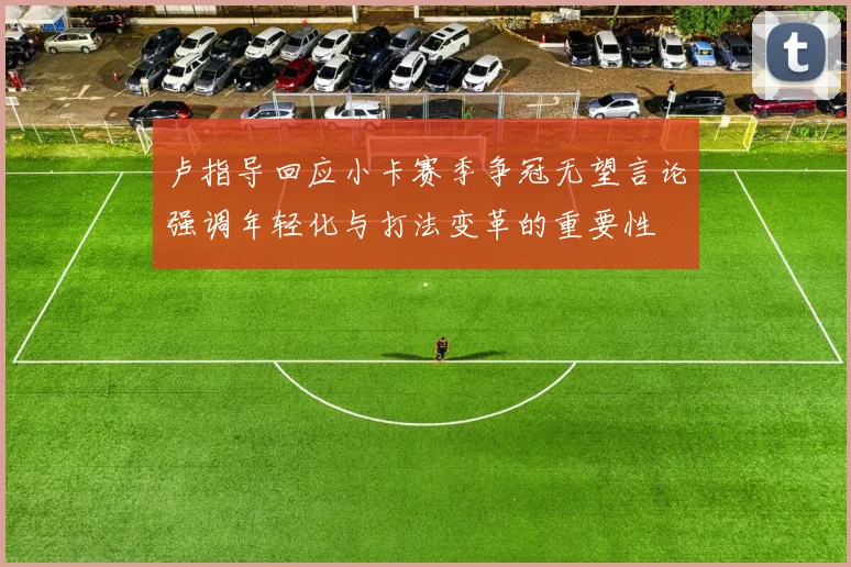 卢指导回应小卡赛季争冠无望言论强调年轻化与打法变革的重要性
