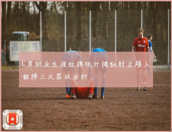 C罗职业生涯红牌统计揭秘肘击踢人假摔三大罪状分析