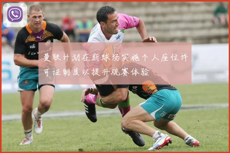 曼联计划在新球场实施个人座位许可证制度以提升观赛体验