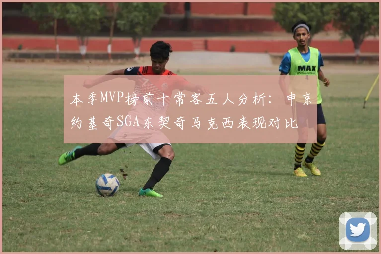本季MVP榜前十常客五人分析：申京约基奇SGA东契奇马克西表现对比