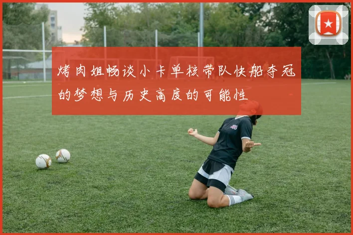 烤肉姐畅谈小卡单核带队快船夺冠的梦想与历史高度的可能性