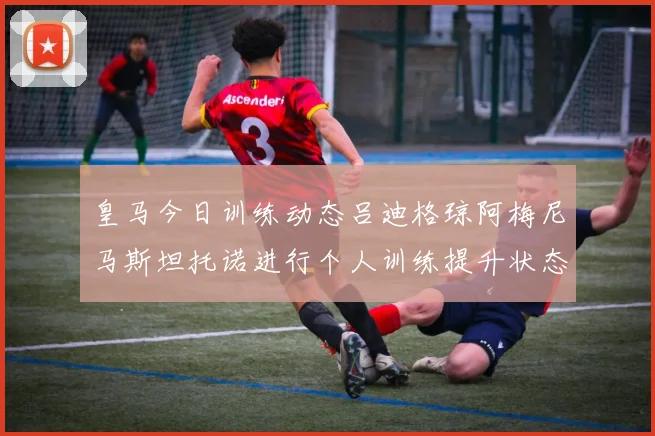皇马今日训练动态吕迪格琼阿梅尼马斯坦托诺进行个人训练提升状态