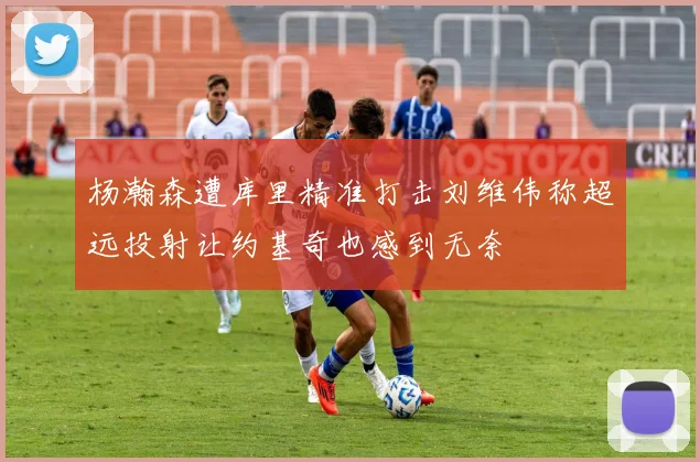 杨瀚森遭库里精准打击刘维伟称超远投射让约基奇也感到无奈