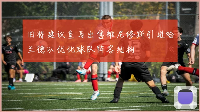 旧将建议皇马出售维尼修斯引进哈兰德以优化球队阵容结构