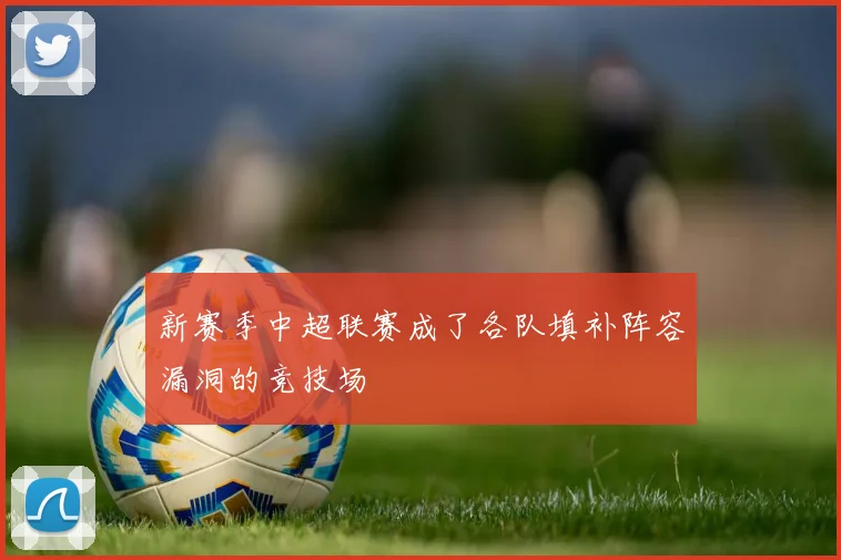 新赛季中超联赛成了各队填补阵容漏洞的竞技场