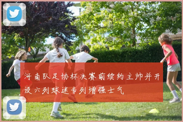 河南队足协杯决赛前续约主帅并开设六列球迷专列增强士气
