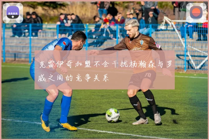 克雷伊奇加盟不会干扰杨瀚森与罗威之间的竞争关系