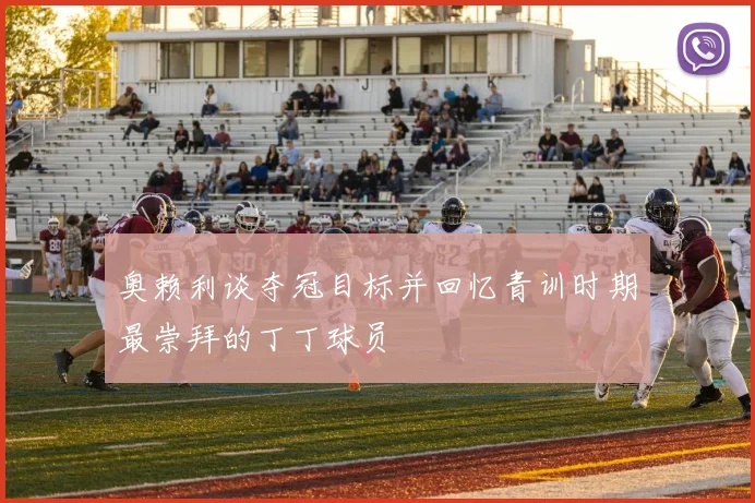 奥赖利谈夺冠目标并回忆青训时期最崇拜的丁丁球员