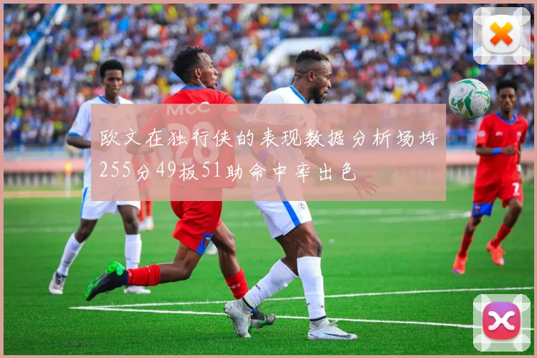欧文在独行侠的表现数据分析场均255分49板51助命中率出色