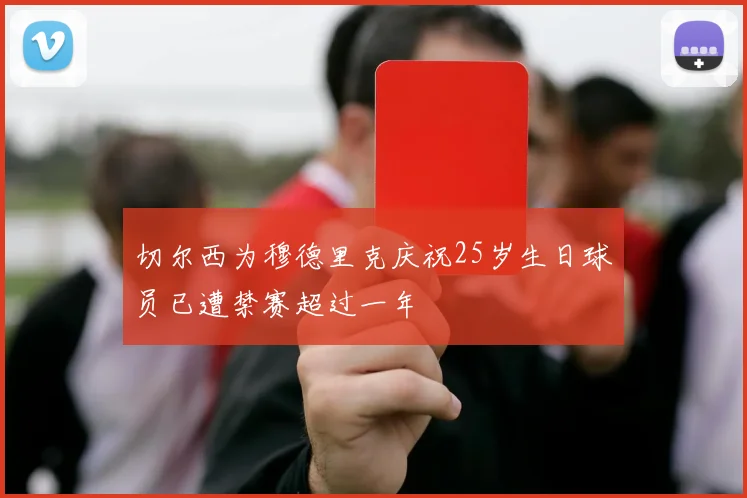 切尔西为穆德里克庆祝25岁生日球员已遭禁赛超过一年