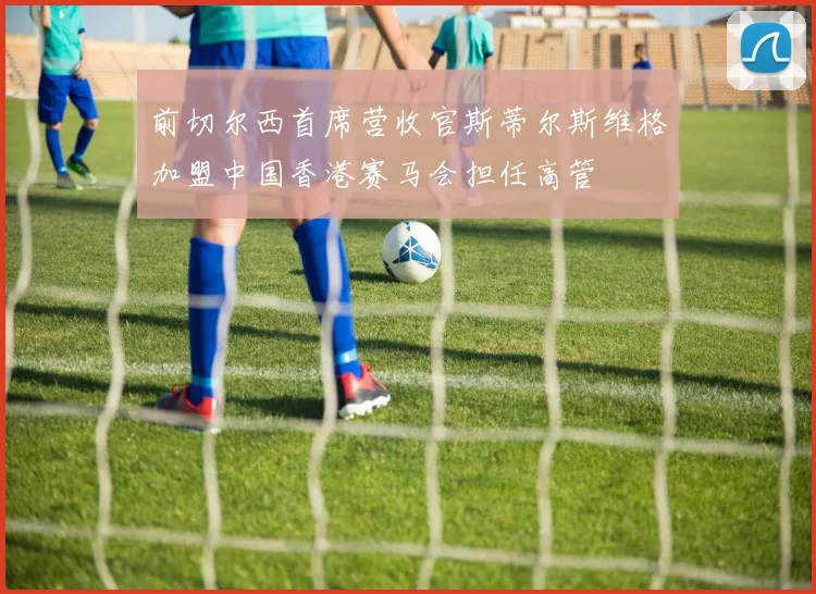 前切尔西首席营收官斯蒂尔斯维格加盟中国香港赛马会担任高管