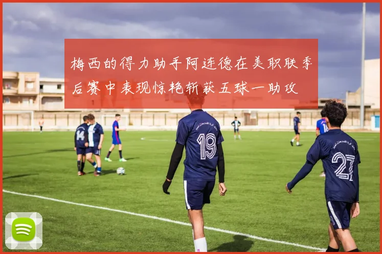 梅西的得力助手阿连德在美职联季后赛中表现惊艳斩获五球一助攻