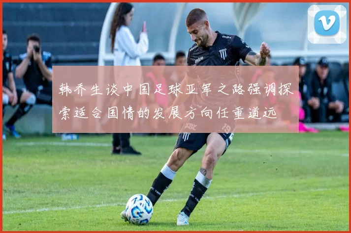 韩乔生谈中国足球亚军之路强调探索适合国情的发展方向任重道远