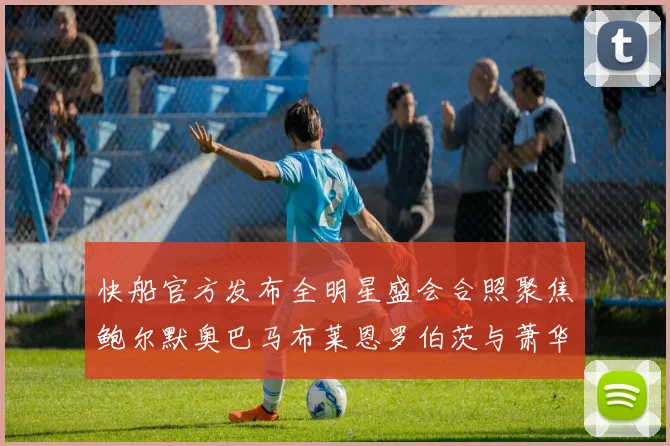 快船官方发布全明星盛会合照聚焦鲍尔默奥巴马布莱恩罗伯茨与萧华同框亮相