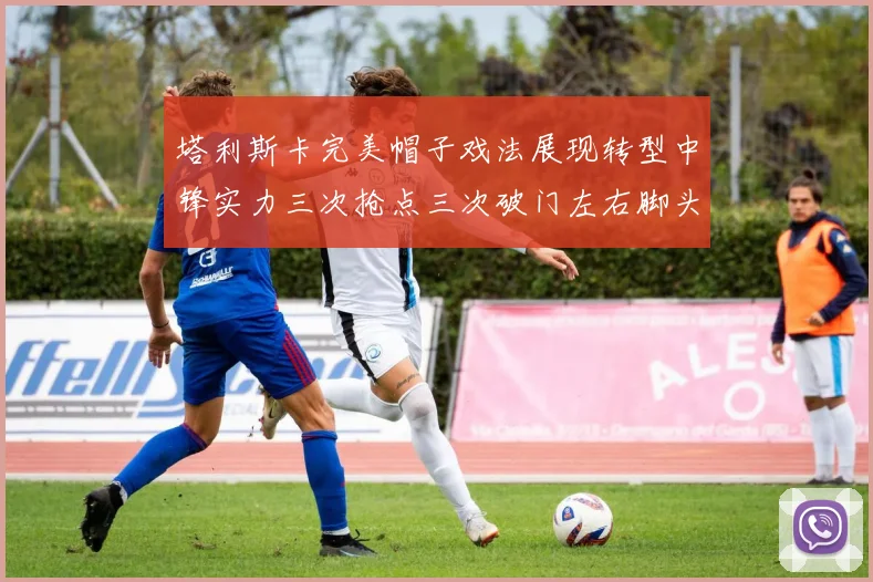 塔利斯卡完美帽子戏法展现转型中锋实力三次抢点三次破门左右脚头球俱佳