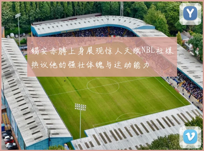 锡安赤膊上身展现惊人天赋NBL社媒热议他的强壮体魄与运动能力