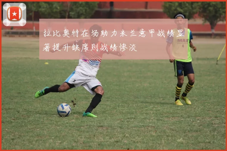 拉比奥特在场助力米兰意甲战绩显著提升缺席则战绩惨淡