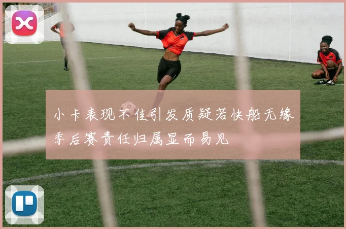 小卡表现不佳引发质疑若快船无缘季后赛责任归属显而易见