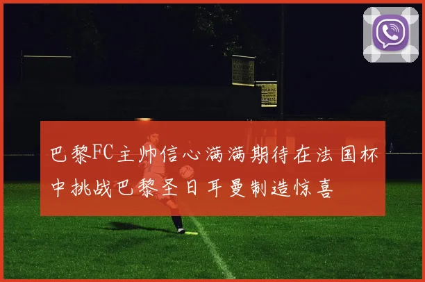 巴黎FC主帅信心满满期待在法国杯中挑战巴黎圣日耳曼制造惊喜