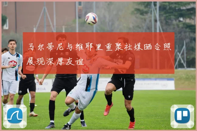 马尔蒂尼与维耶里重聚社媒晒合照展现深厚友谊