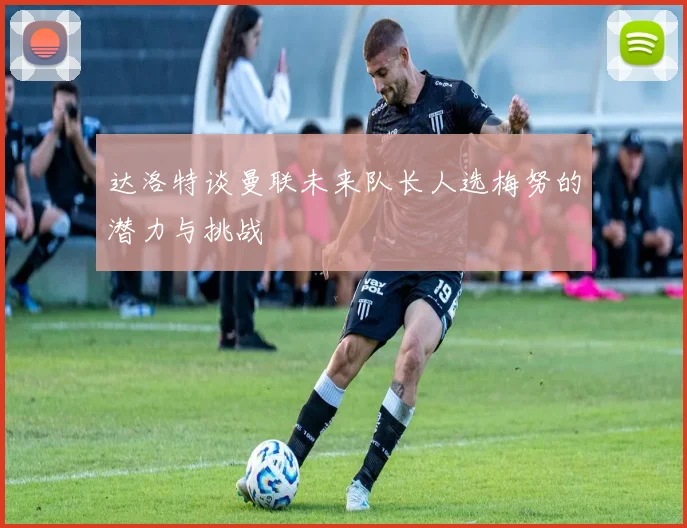 达洛特谈曼联未来队长人选梅努的潜力与挑战