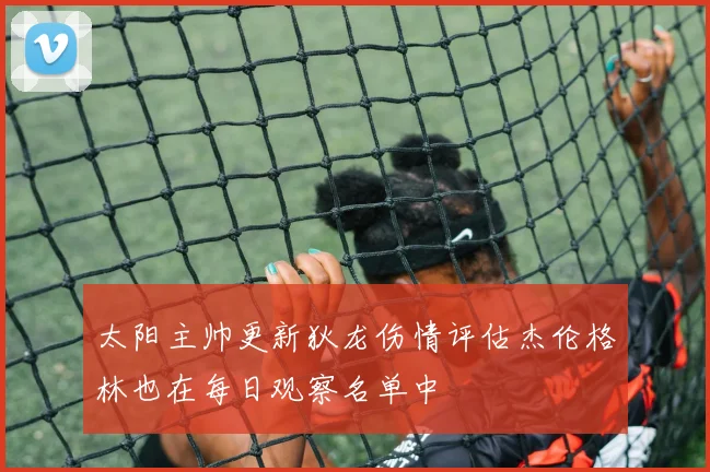 太阳主帅更新狄龙伤情评估杰伦格林也在每日观察名单中