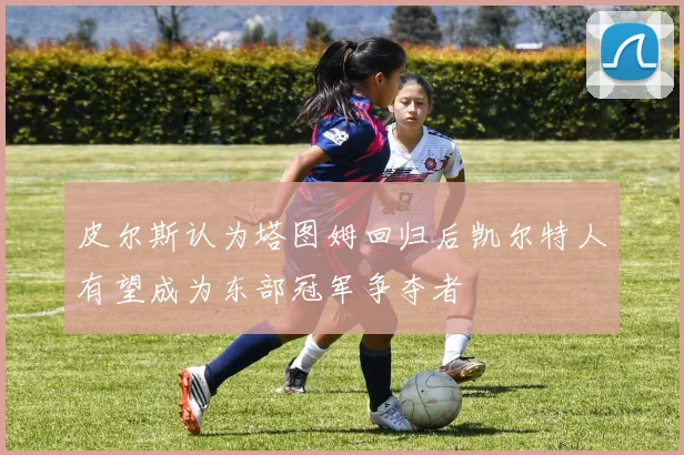 皮尔斯认为塔图姆回归后凯尔特人有望成为东部冠军争夺者